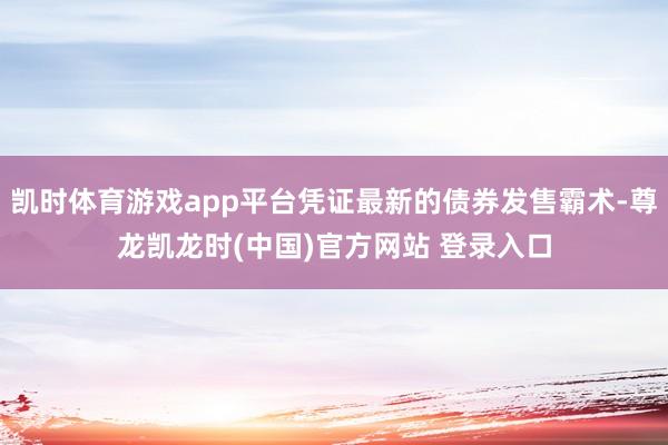 凯时体育游戏app平台凭证最新的债券发售霸术-尊龙凯龙时(中国)官方网站 登录入口