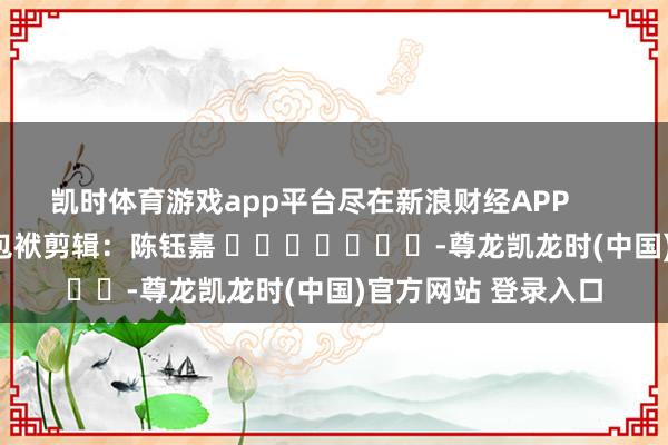 凯时体育游戏app平台尽在新浪财经APP            						包袱剪辑：陈钰嘉 							-尊龙凯龙时(中国)官方网站 登录入口