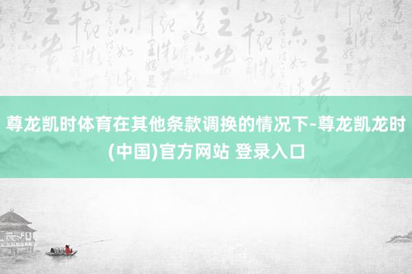 尊龙凯时体育在其他条款调换的情况下-尊龙凯龙时(中国)官方网站 登录入口