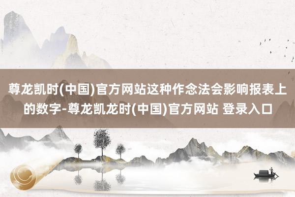 尊龙凯时(中国)官方网站这种作念法会影响报表上的数字-尊龙凯龙时(中国)官方网站 登录入口