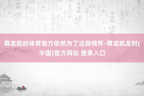尊龙凯时体育我方依然为了这段情怀-尊龙凯龙时(中国)官方网站 登录入口
