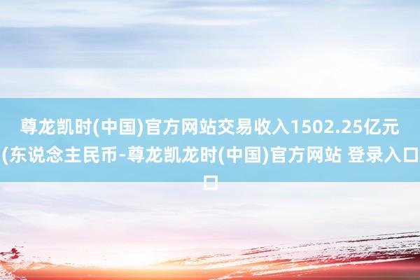 尊龙凯时(中国)官方网站交易收入1502.25亿元(东说念主民币-尊龙凯龙时(中国)官方网站 登录入口