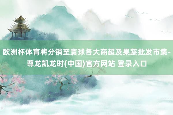 欧洲杯体育将分销至寰球各大商超及果蔬批发市集-尊龙凯龙时(中国)官方网站 登录入口