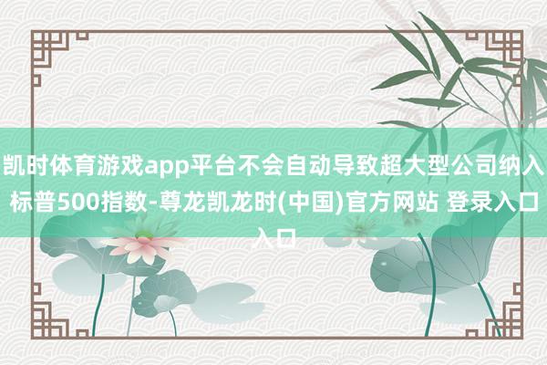 凯时体育游戏app平台不会自动导致超大型公司纳入标普500指数-尊龙凯龙时(中国)官方网站 登录入口