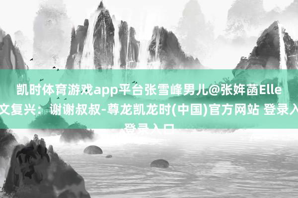 凯时体育游戏app平台张雪峰男儿@张姩菡Elle发文复兴：谢谢叔叔-尊龙凯龙时(中国)官方网站 登录入口