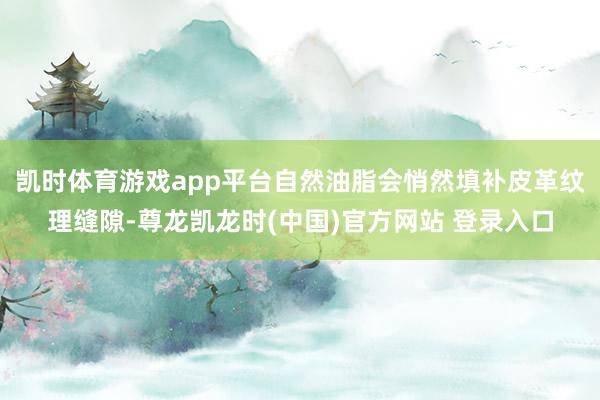 凯时体育游戏app平台自然油脂会悄然填补皮革纹理缝隙-尊龙凯龙时(中国)官方网站 登录入口