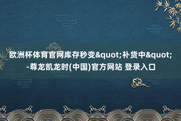 欧洲杯体育官网库存秒变"补货中"-尊龙凯龙时(中国)官方网站 登录入口
