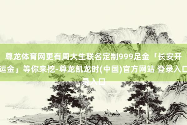 尊龙体育网更有周大生联名定制999足金「长安开运金」等你来挖-尊龙凯龙时(中国)官方网站 登录入口