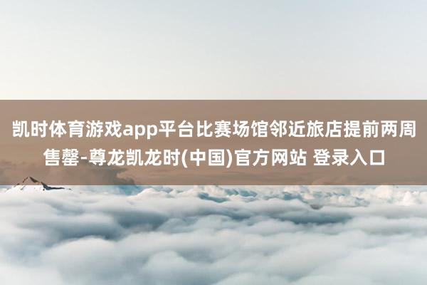 凯时体育游戏app平台比赛场馆邻近旅店提前两周售罄-尊龙凯龙时(中国)官方网站 登录入口