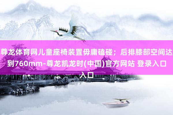 尊龙体育网儿童座椅装置毋庸磕碰；后排膝部空间达到760mm-尊龙凯龙时(中国)官方网站 登录入口