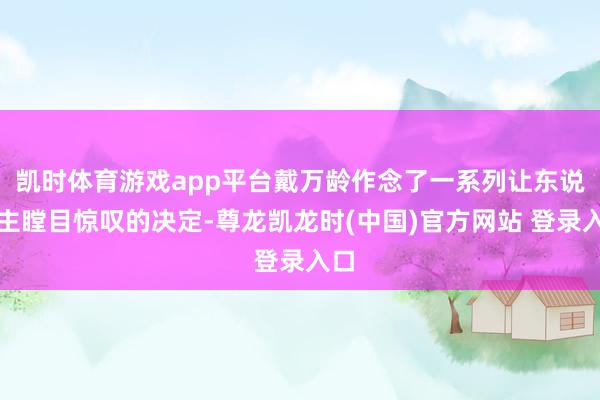 凯时体育游戏app平台戴万龄作念了一系列让东说念主瞠目惊叹的决定-尊龙凯龙时(中国)官方网站 登录入口